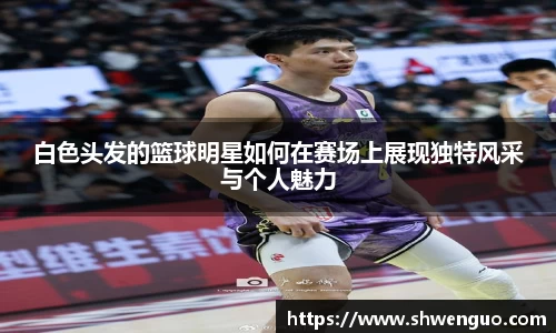 白色头发的篮球明星如何在赛场上展现独特风采与个人魅力